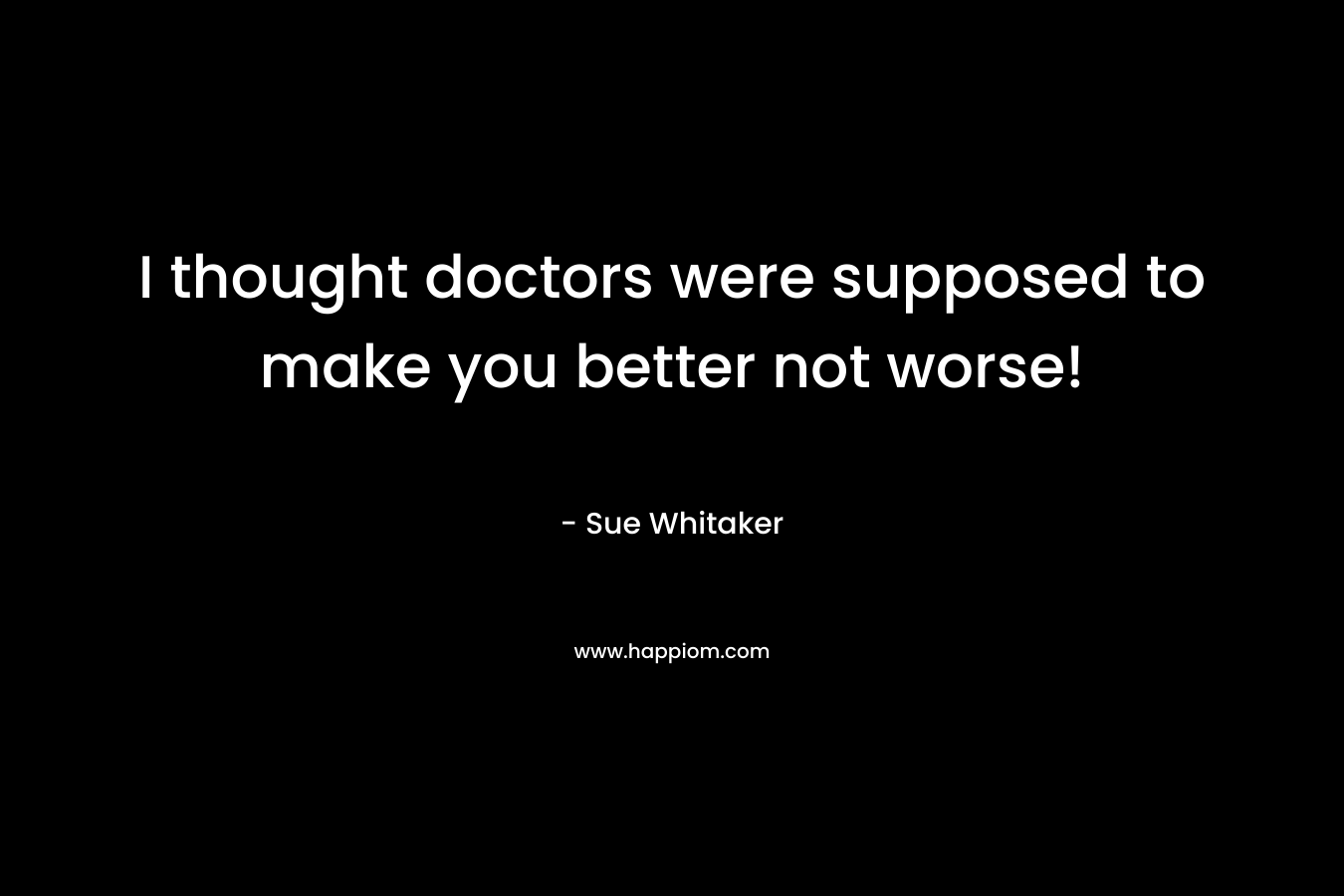 I thought doctors were supposed to make you better not worse! – Sue Whitaker