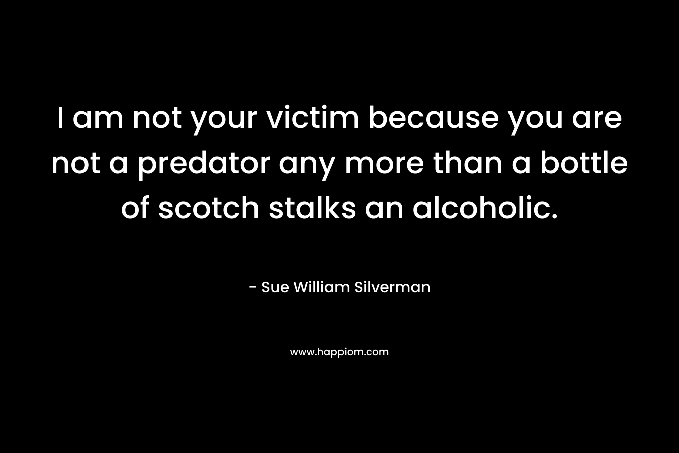 I am not your victim because you are not a predator any more than a bottle of scotch stalks an alcoholic. – Sue William Silverman