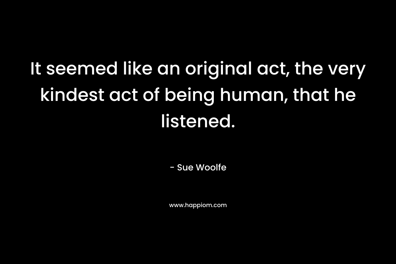 It seemed like an original act, the very kindest act of being human, that he listened. – Sue Woolfe