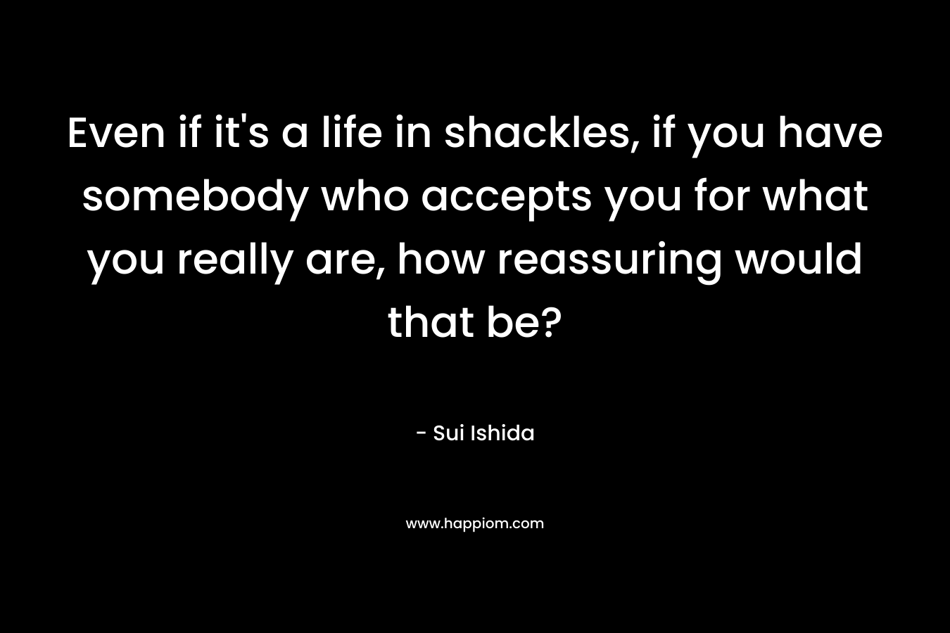 Even if it's a life in shackles, if you have somebody who accepts you for what you really are, how reassuring would that be?
