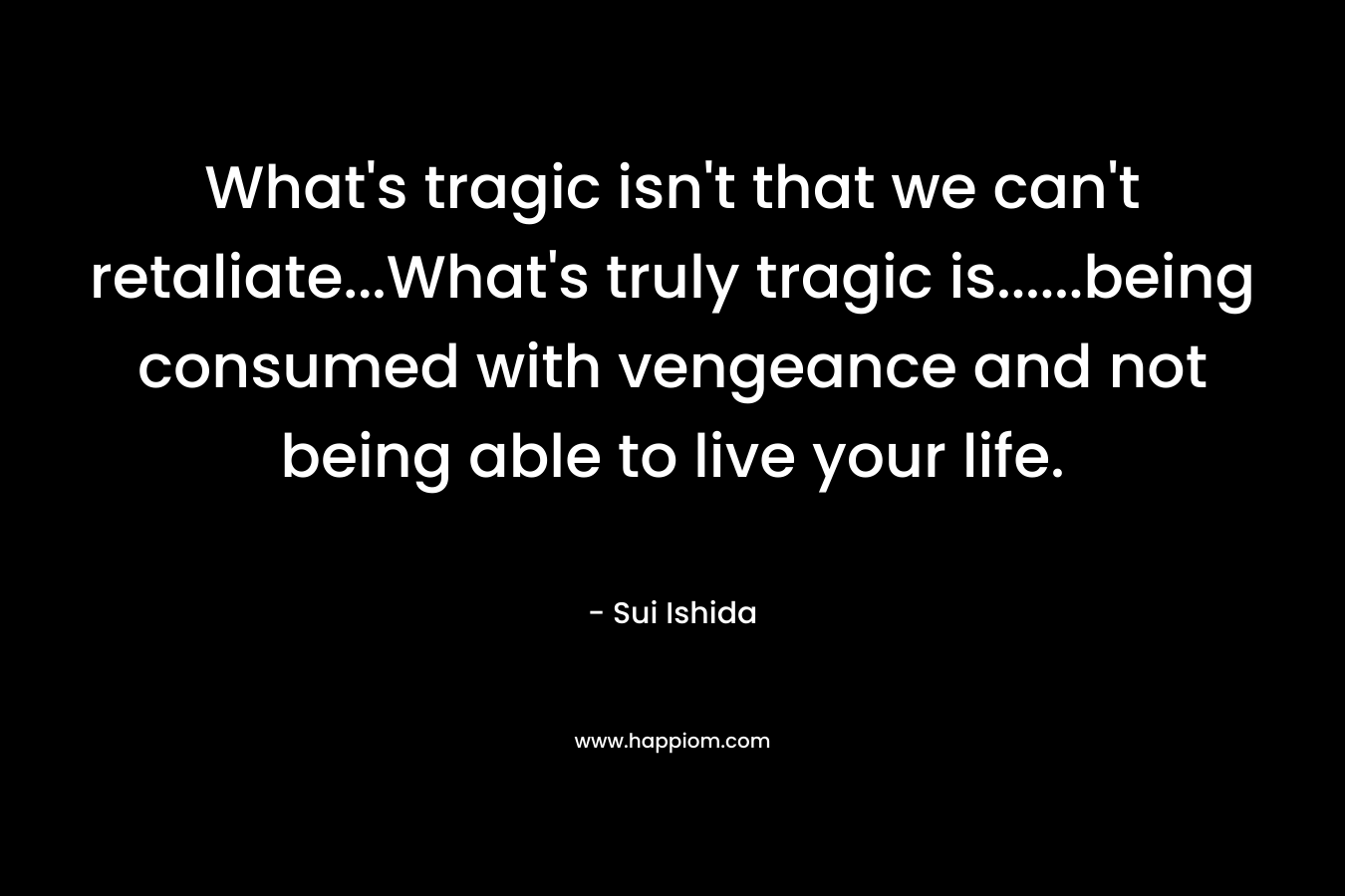 What’s tragic isn’t that we can’t retaliate…What’s truly tragic is……being consumed with vengeance and not being able to live your life. – Sui Ishida
