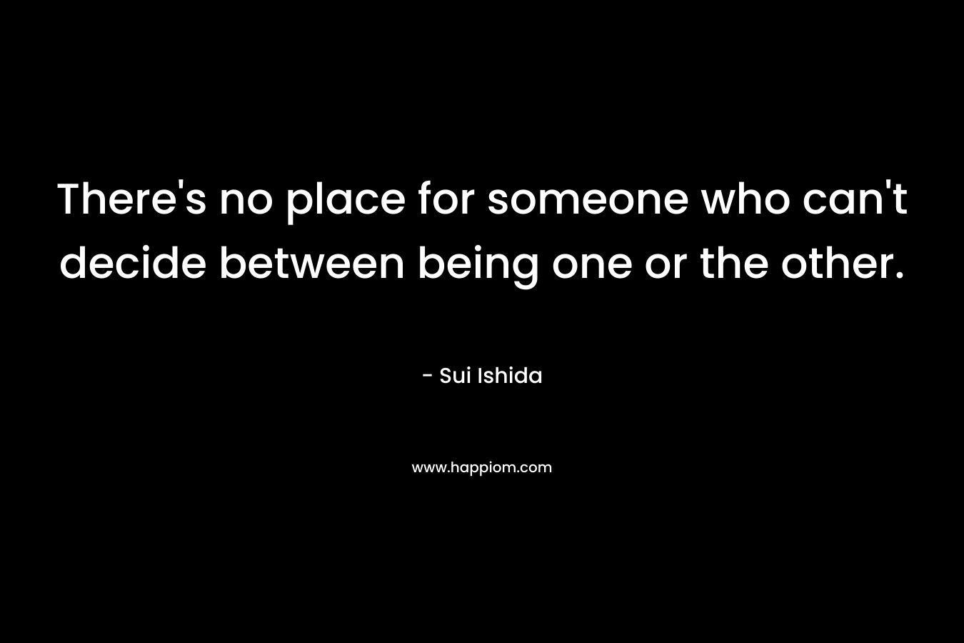 There’s no place for someone who can’t decide between being one or the other. – Sui Ishida