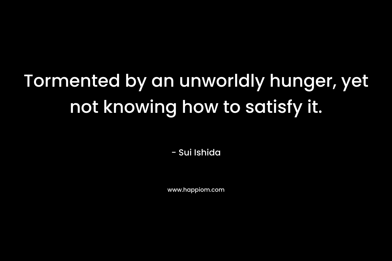 Tormented by an unworldly hunger, yet not knowing how to satisfy it.