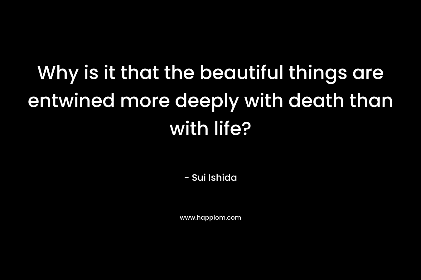 Why is it that the beautiful things are entwined more deeply with death than with life? – Sui Ishida