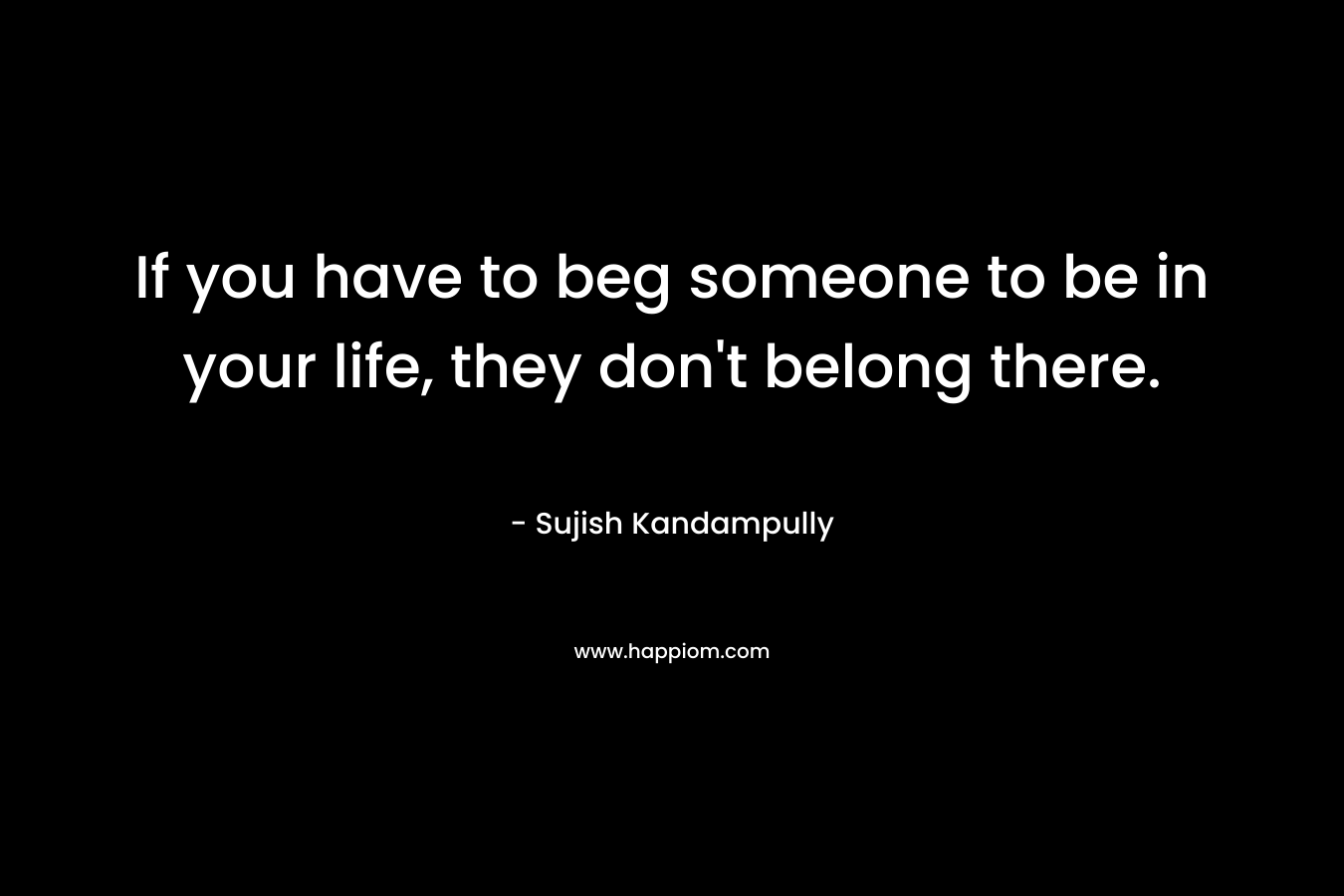 If you have to beg someone to be in your life, they don’t belong there. – Sujish Kandampully