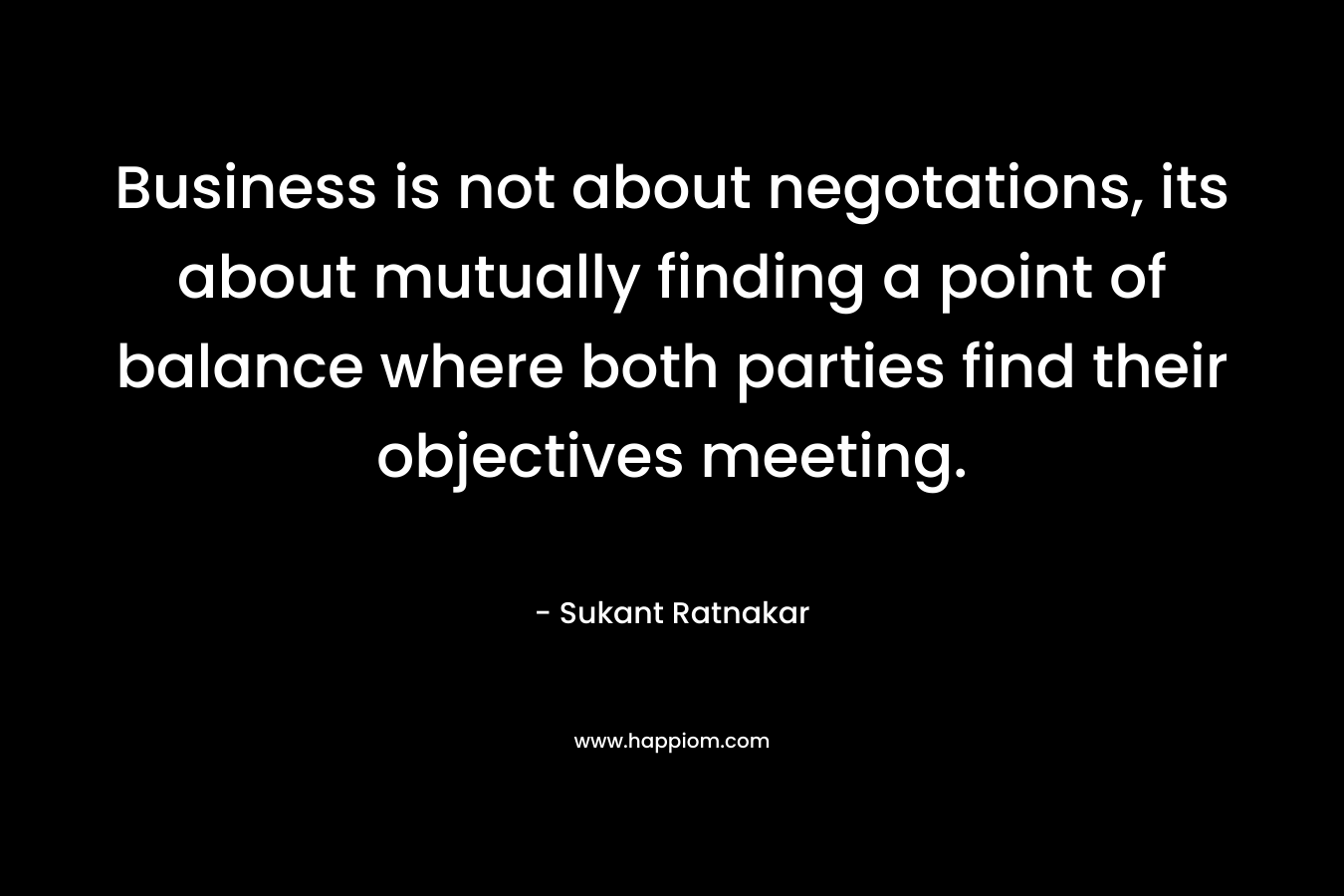 Business is not about negotations, its about mutually finding a point of balance where both parties find their objectives meeting. – Sukant Ratnakar