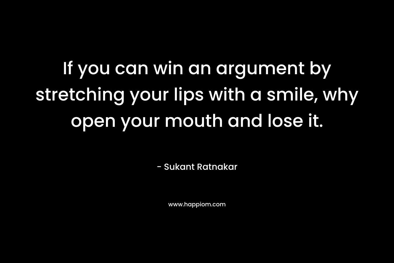 If you can win an argument by stretching your lips with a smile, why open your mouth and lose it. – Sukant Ratnakar