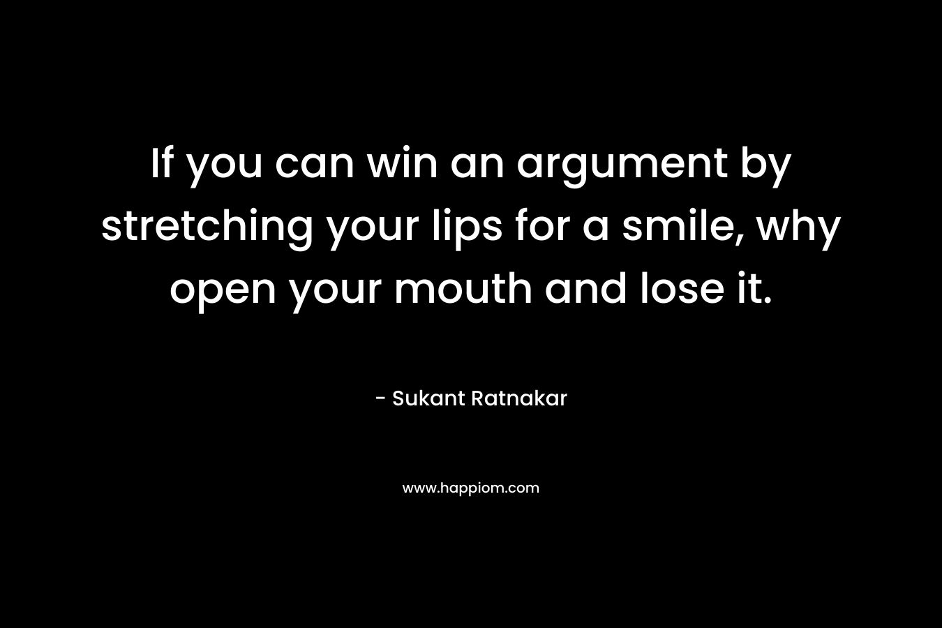If you can win an argument by stretching your lips for a smile, why open your mouth and lose it. – Sukant Ratnakar
