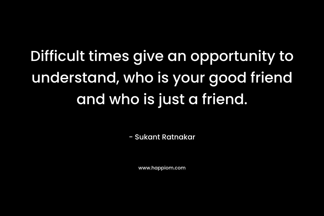 Difficult times give an opportunity to understand, who is your good friend and who is just a friend. – Sukant Ratnakar