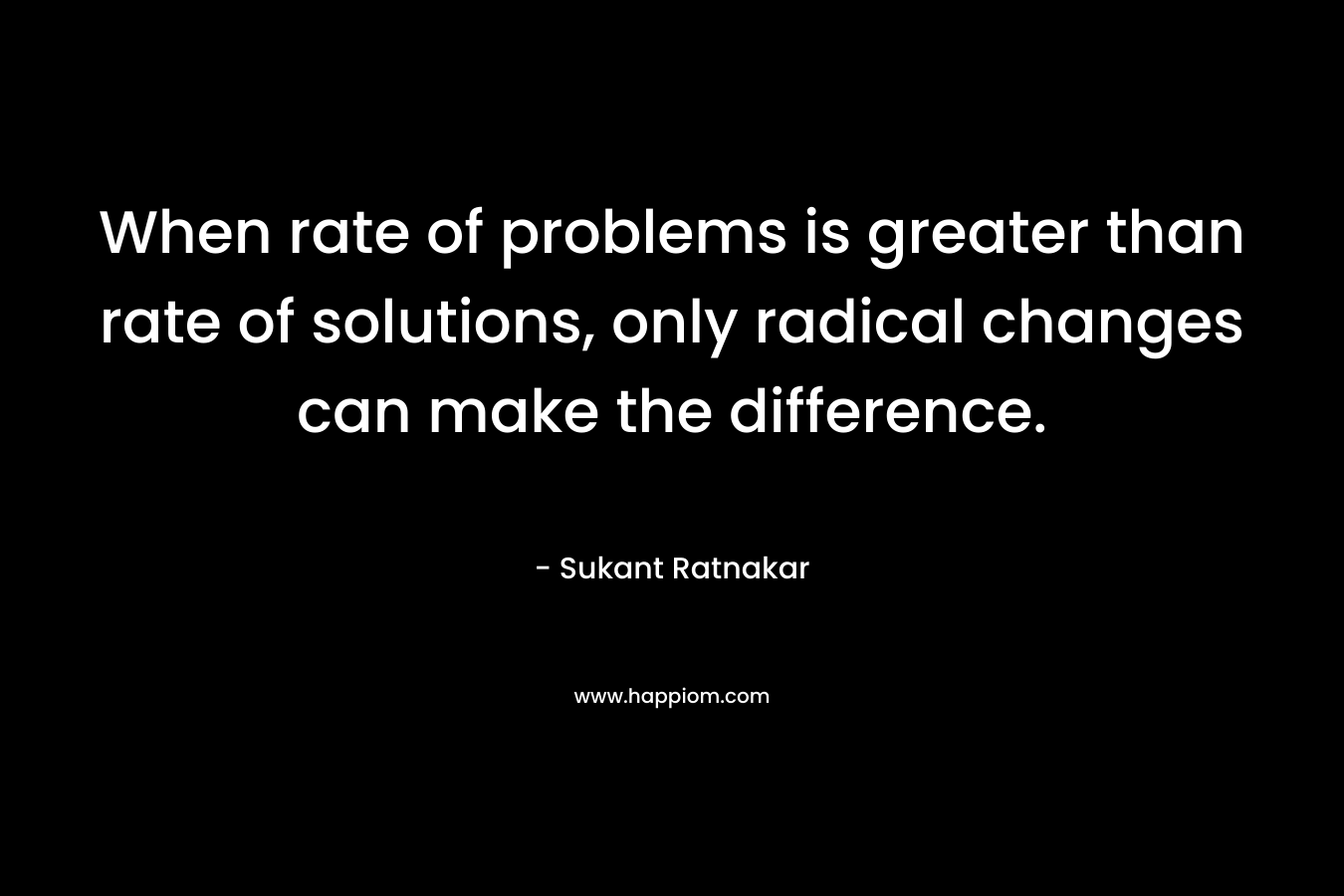 When rate of problems is greater than rate of solutions, only radical changes can make the difference. – Sukant Ratnakar