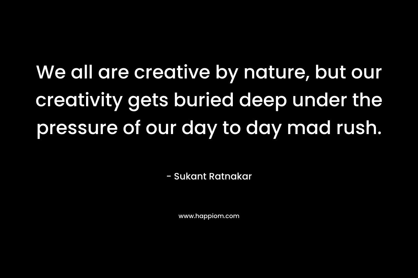 We all are creative by nature, but our creativity gets buried deep under the pressure of our day to day mad rush. – Sukant Ratnakar