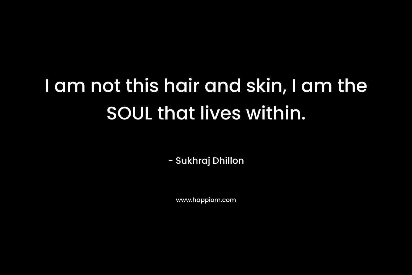 I am not this hair and skin, I am the SOUL that lives within. – Sukhraj Dhillon