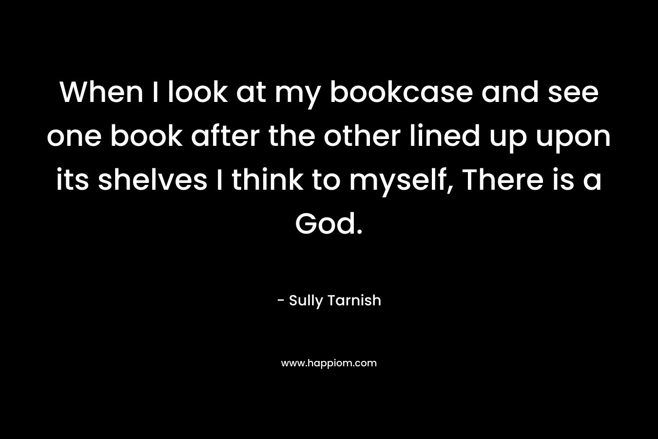 When I look at my bookcase and see one book after the other lined up upon its shelves I think to myself, There is a God. – Sully Tarnish