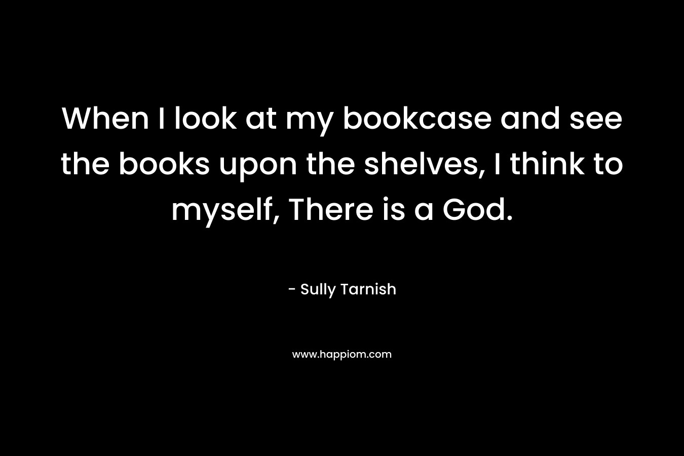 When I look at my bookcase and see the books upon the shelves, I think to myself, There is a God. – Sully Tarnish