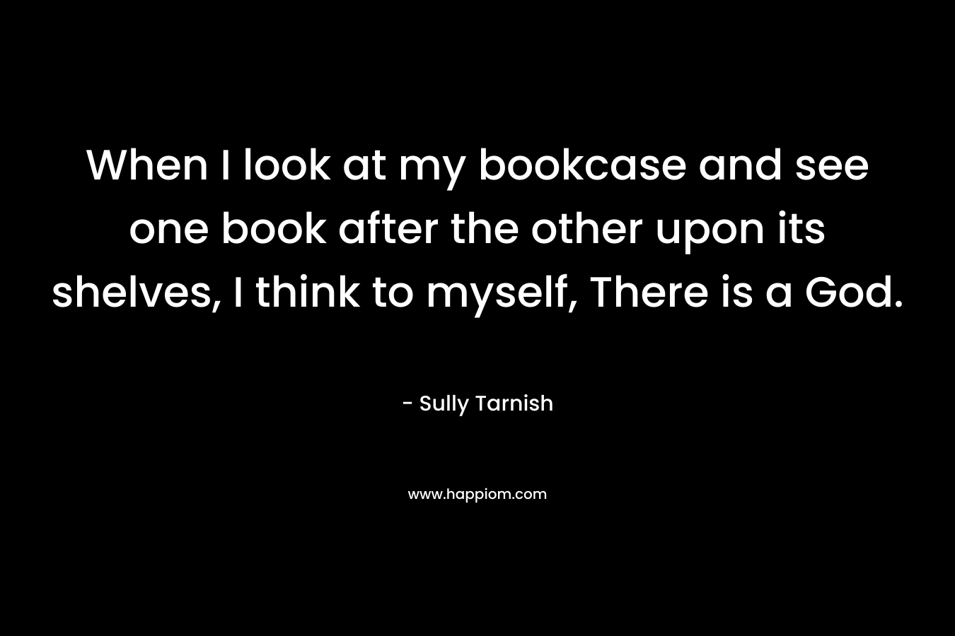 When I look at my bookcase and see one book after the other upon its shelves, I think to myself, There is a God. – Sully Tarnish