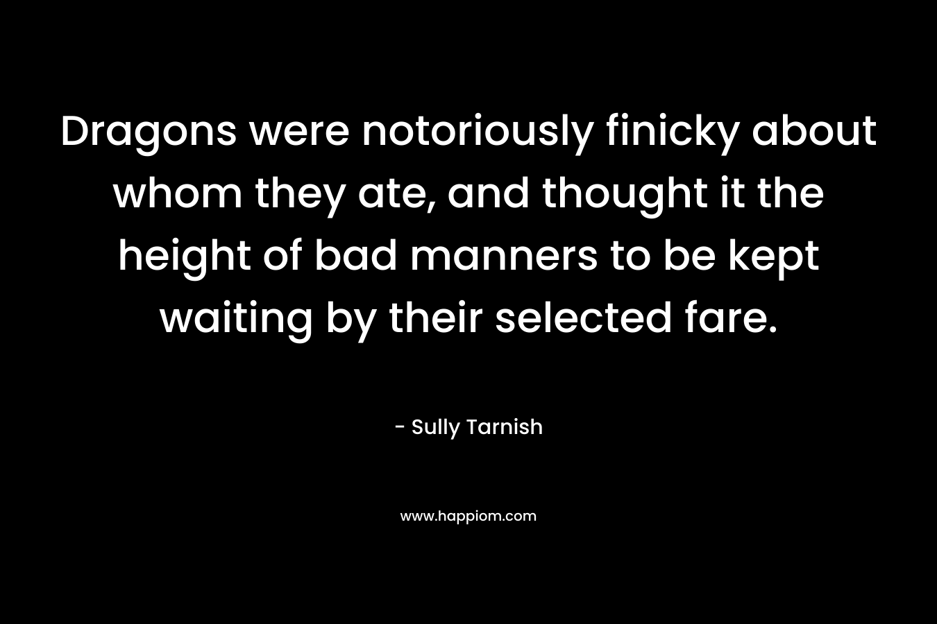 Dragons were notoriously finicky about whom they ate, and thought it the height of bad manners to be kept waiting by their selected fare. – Sully Tarnish