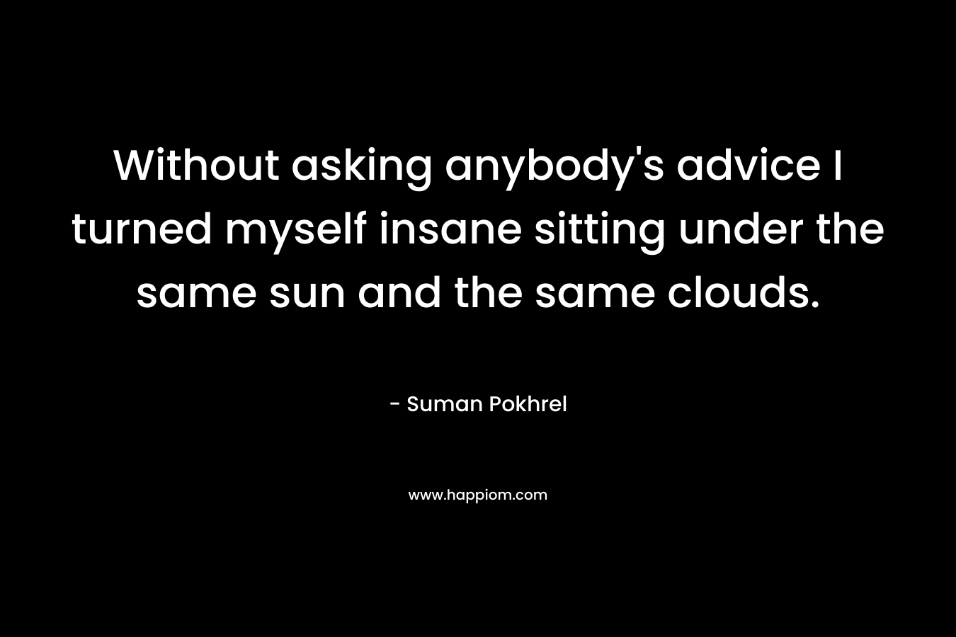 Without asking anybody's advice I turned myself insane sitting under the same sun and the same clouds.