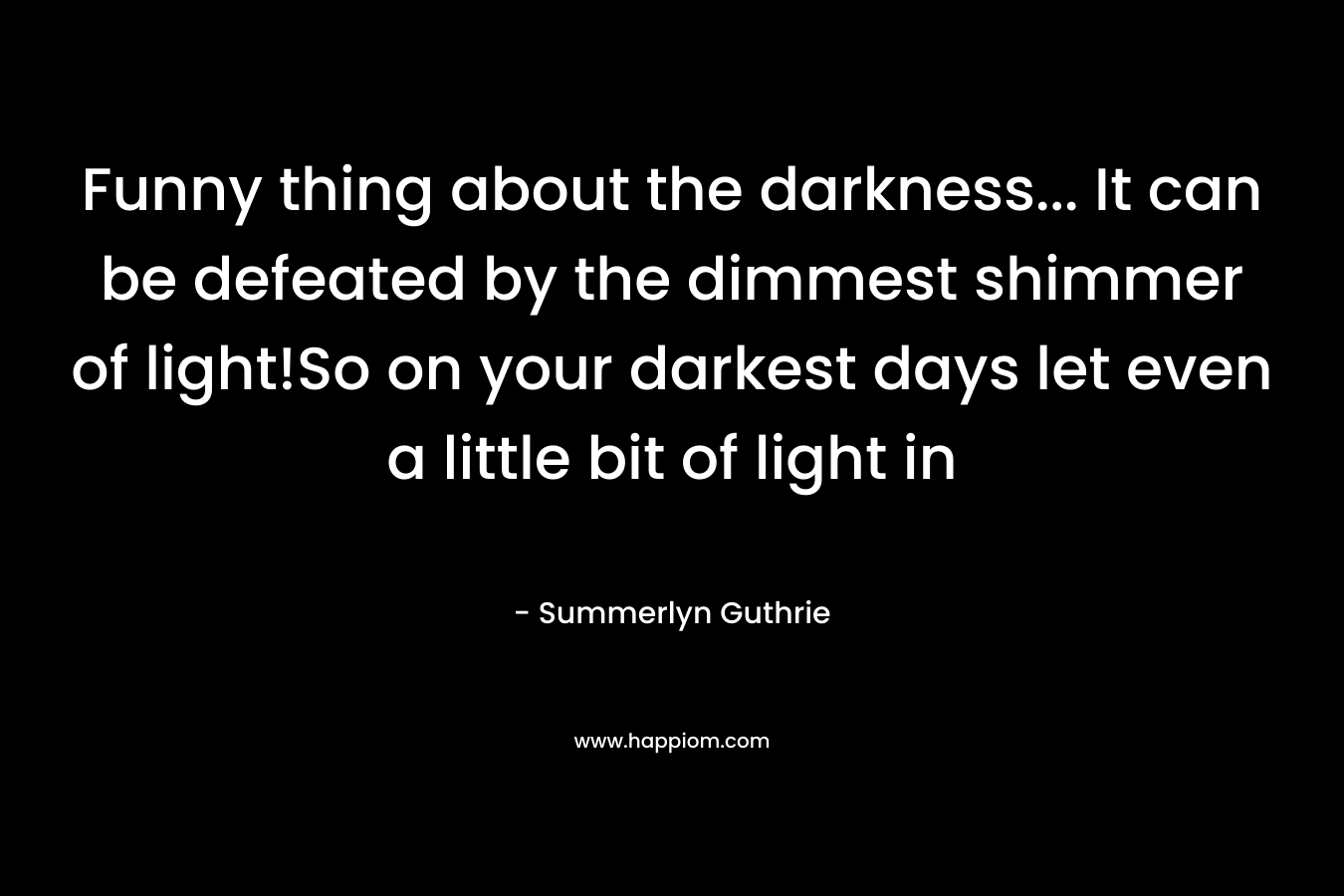 Funny thing about the darkness… It can be defeated by the dimmest shimmer of light!So on your darkest days let even a little bit of light in – Summerlyn Guthrie