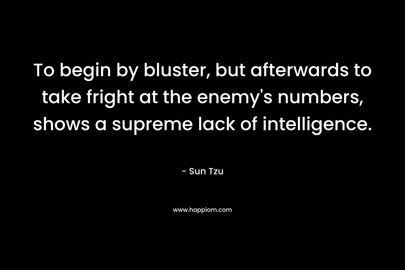 To begin by bluster, but afterwards to take fright at the enemy’s numbers, shows a supreme lack of intelligence. – Sun Tzu