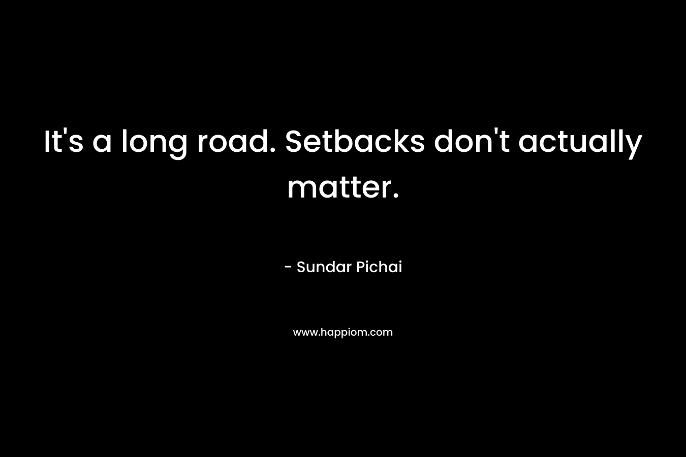 It’s a long road. Setbacks don’t actually matter. – Sundar Pichai