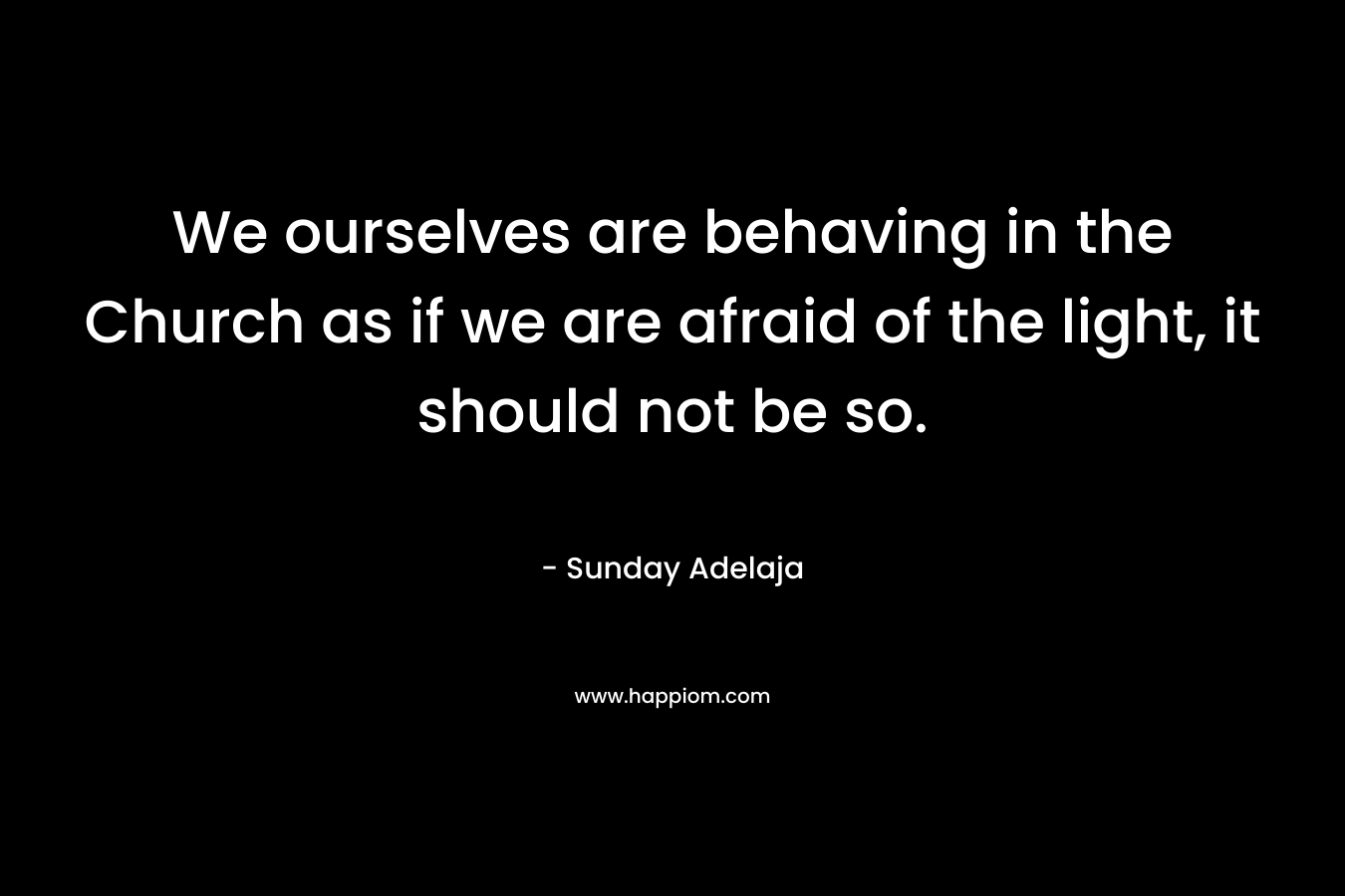 We ourselves are behaving in the Church as if we are afraid of the light, it should not be so.