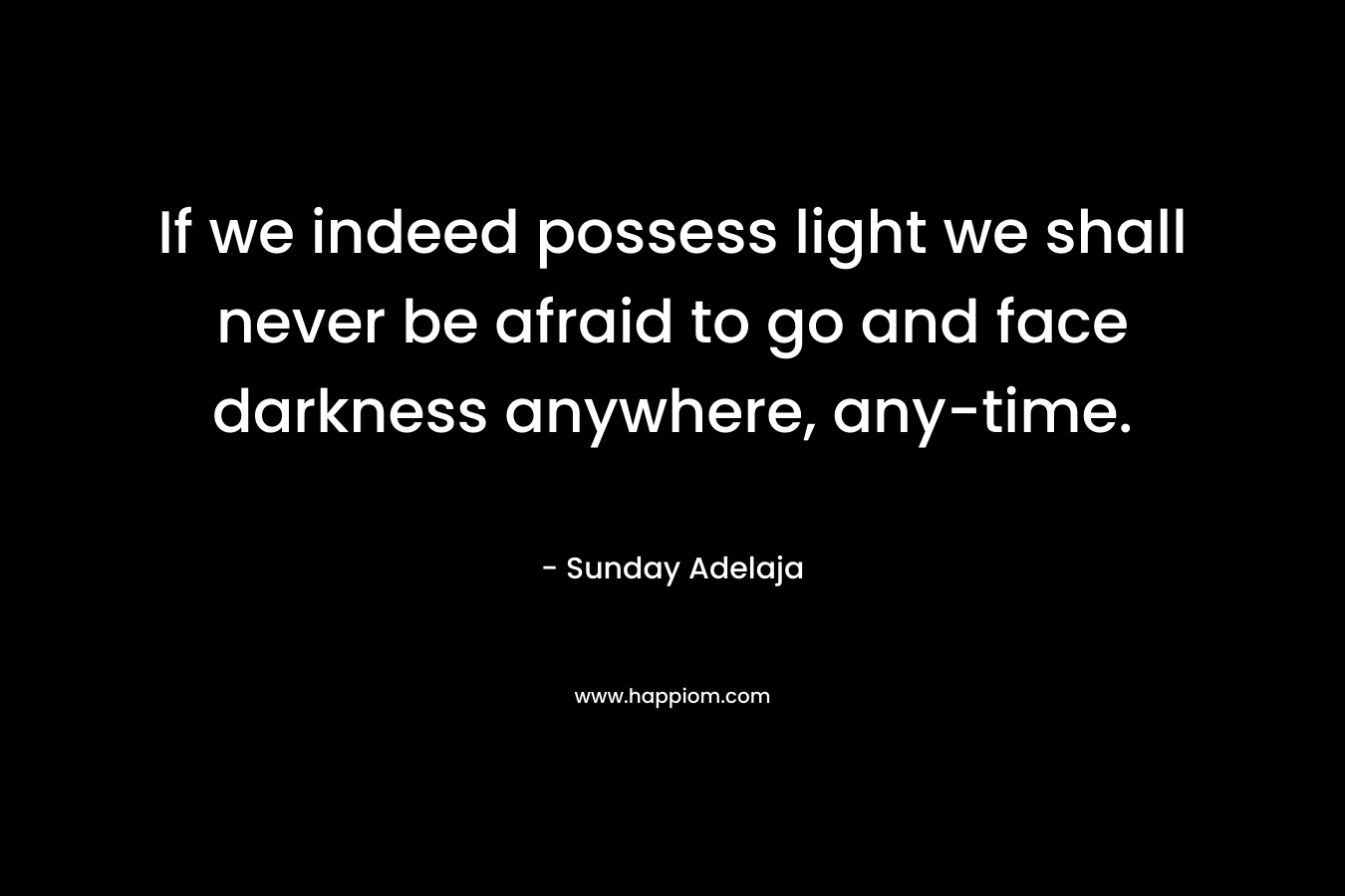 If we indeed possess light we shall never be afraid to go and face darkness anywhere, any-time.