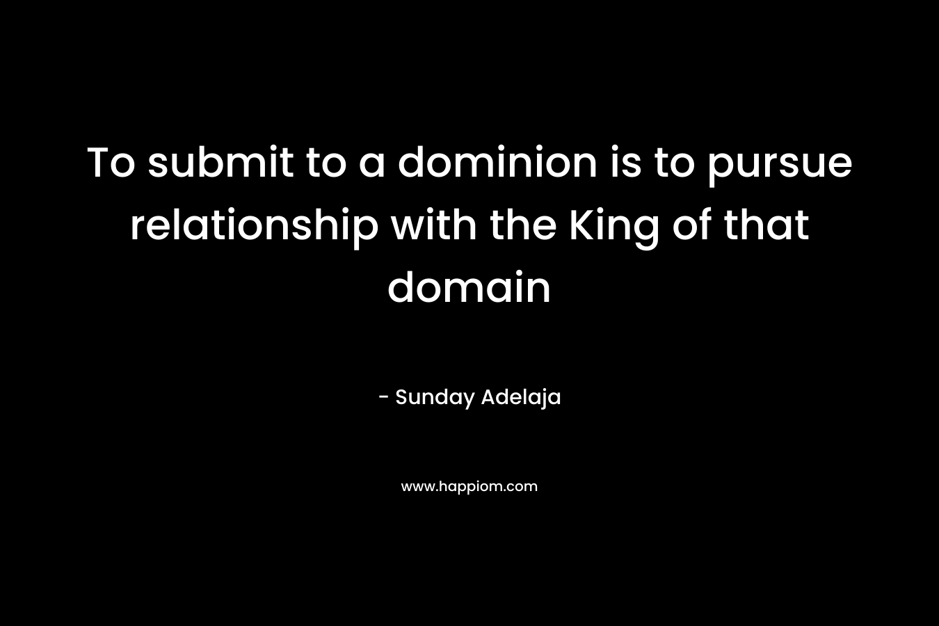 To submit to a dominion is to pursue relationship with the King of that domain – Sunday Adelaja