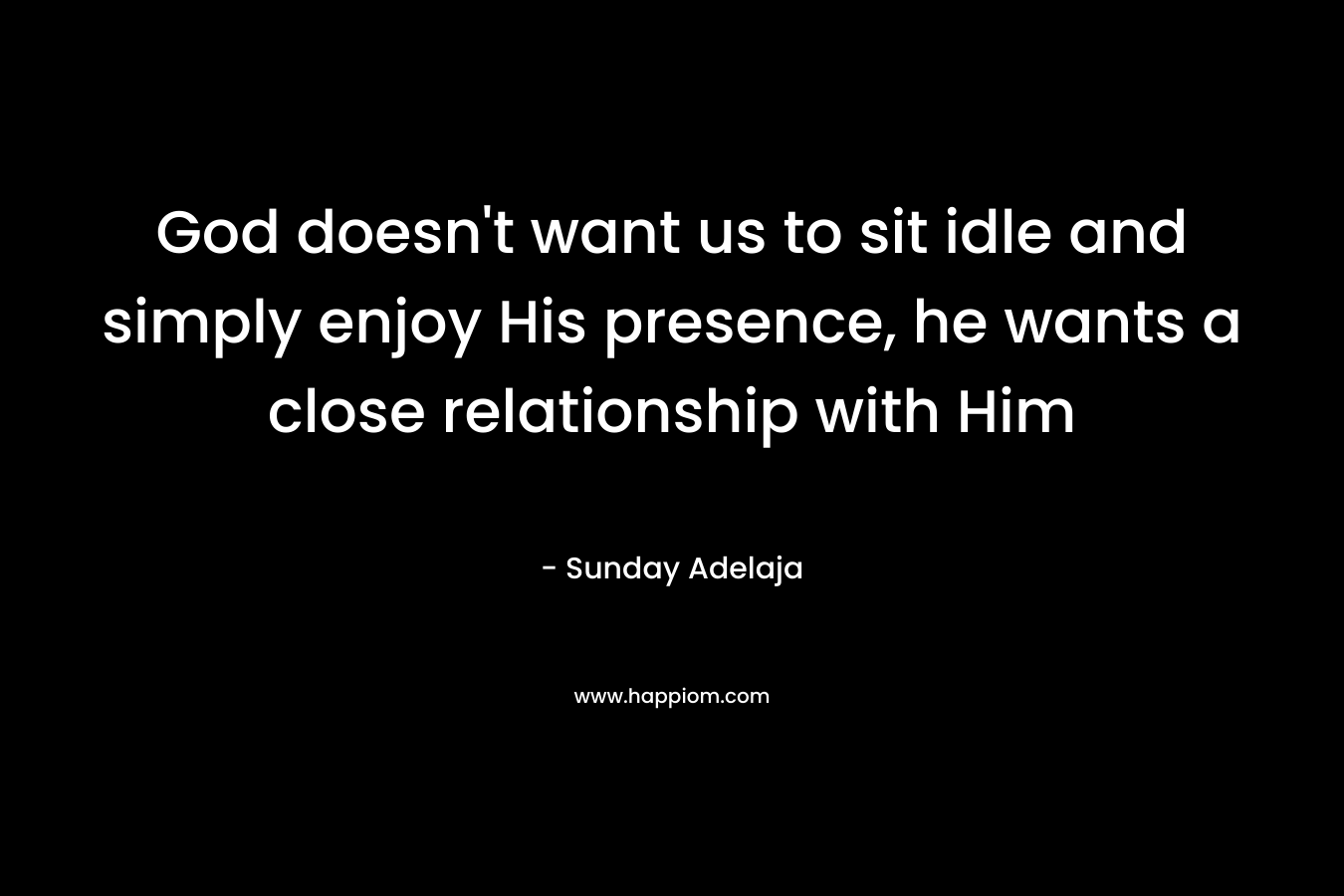 God doesn't want us to sit idle and simply enjoy His presence, he wants a close relationship with Him