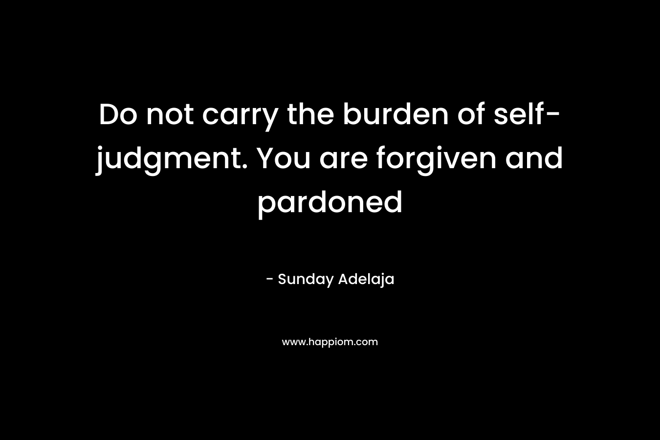 Do not carry the burden of self-judgment. You are forgiven and pardoned