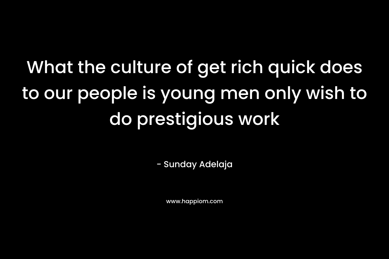 What the culture of get rich quick does to our people is young men only wish to do prestigious work
