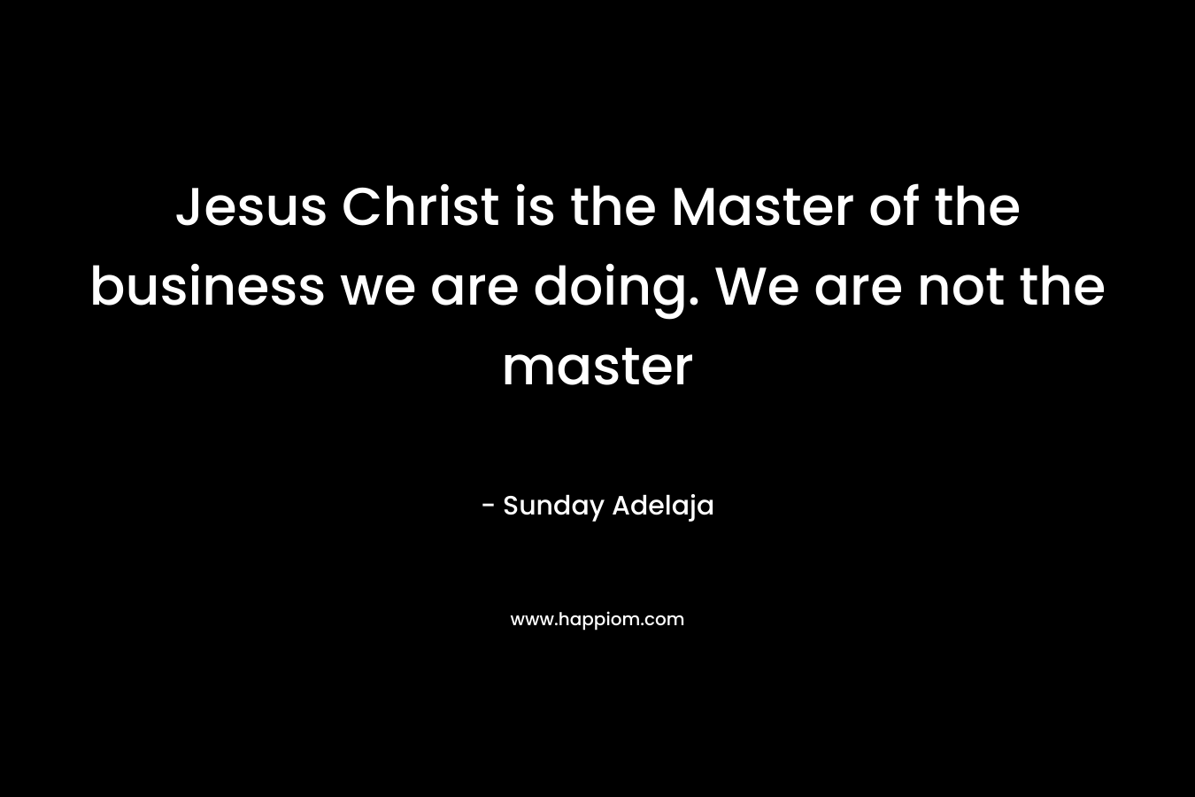 Jesus Christ is the Master of the business we are doing. We are not the master