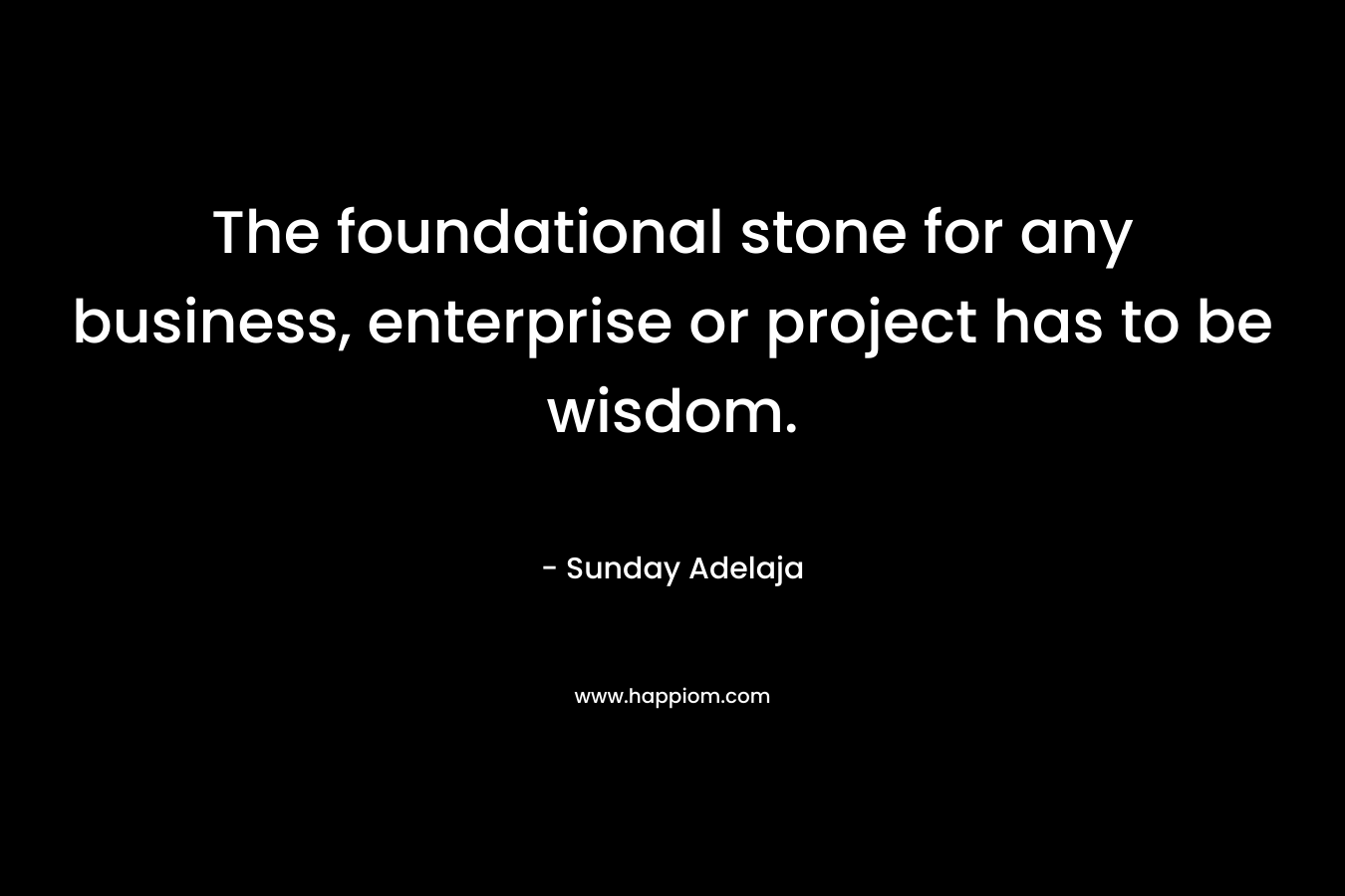 The foundational stone for any business, enterprise or project has to be wisdom.