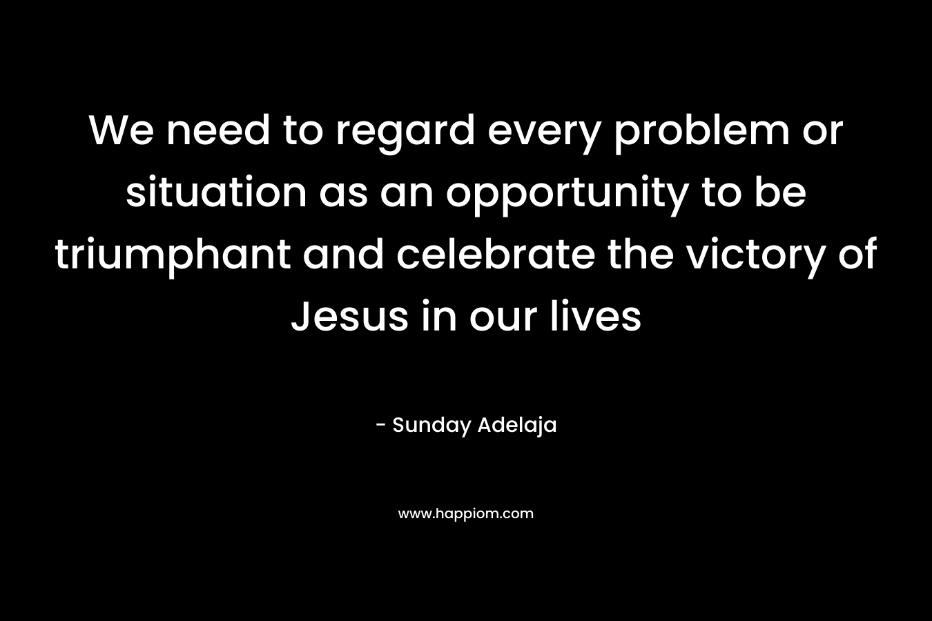 We need to regard every problem or situation as an opportunity to be triumphant and celebrate the victory of Jesus in our lives – Sunday Adelaja
