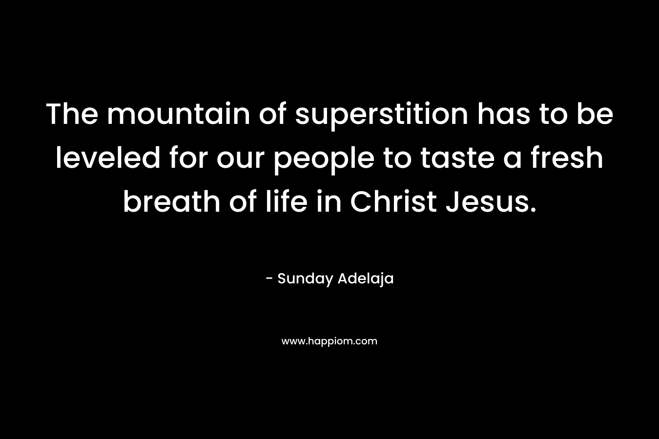 The mountain of superstition has to be leveled for our people to taste a fresh breath of life in Christ Jesus. – Sunday Adelaja