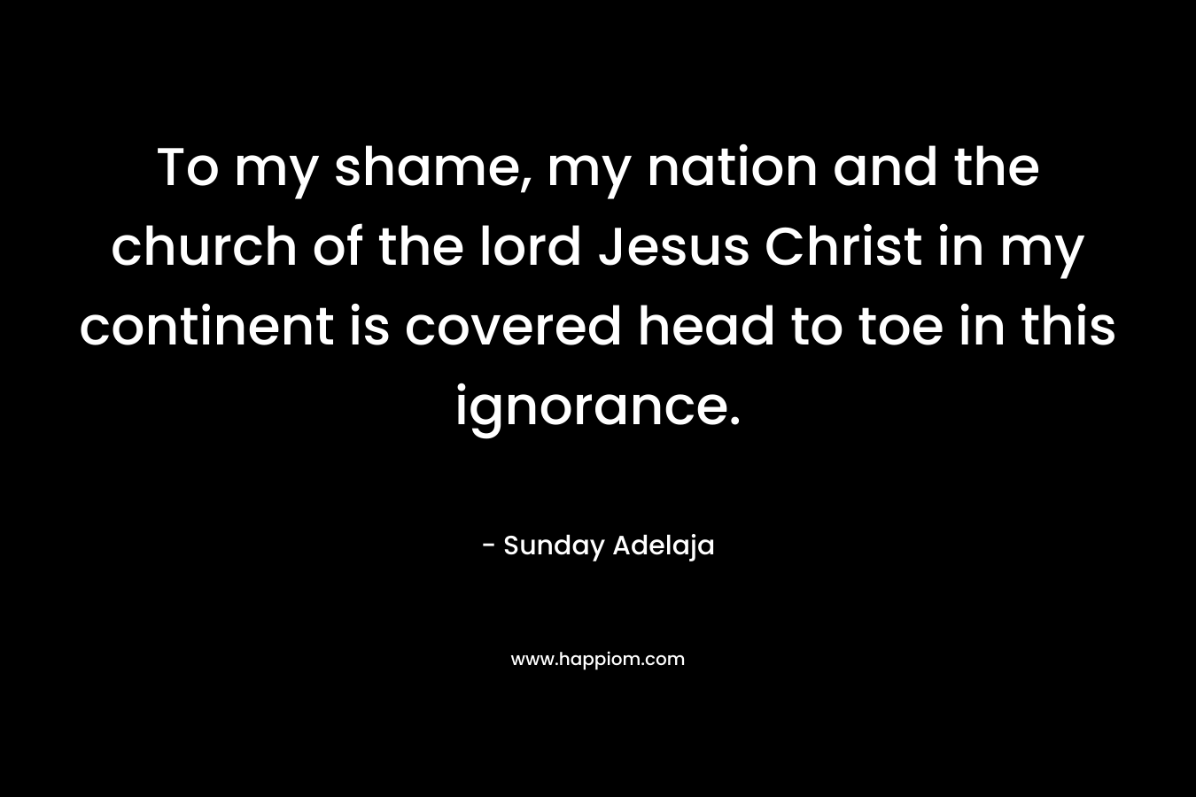 To my shame, my nation and the church of the lord Jesus Christ in my continent is covered head to toe in this ignorance. – Sunday Adelaja