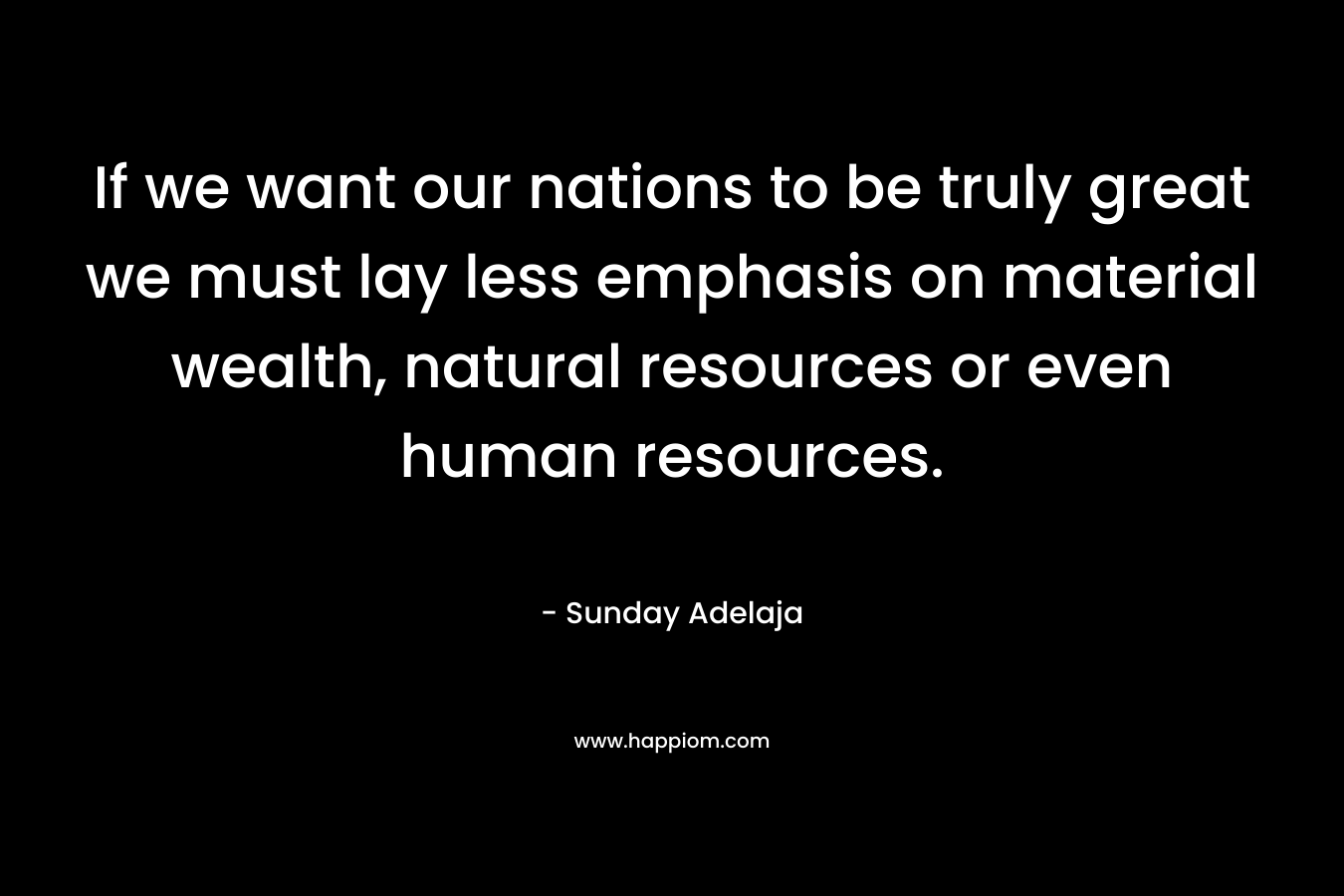 If we want our nations to be truly great we must lay less emphasis on material wealth, natural resources or even human resources.