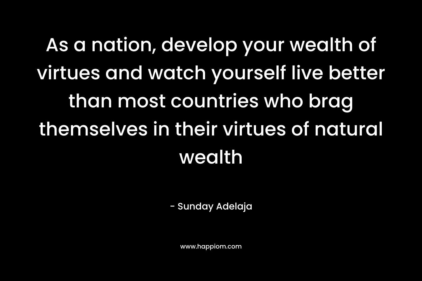 As a nation, develop your wealth of virtues and watch yourself live better than most countries who brag themselves in their virtues of natural wealth