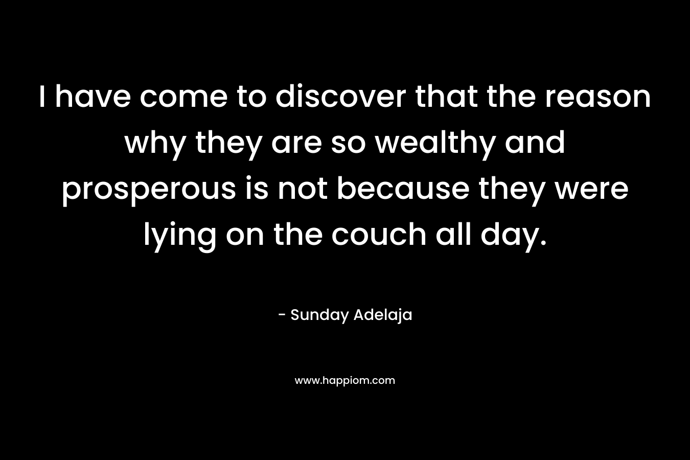 I have come to discover that the reason why they are so wealthy and prosperous is not because they were lying on the couch all day.