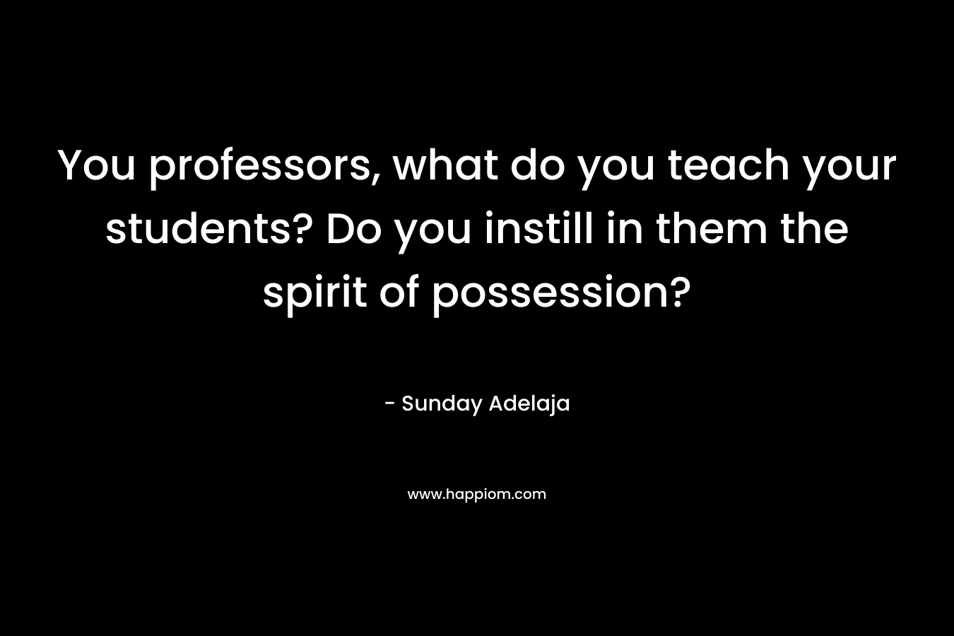 You professors, what do you teach your students? Do you instill in them the spirit of possession?