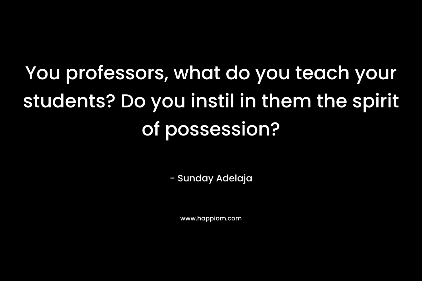 You professors, what do you teach your students? Do you instil in them the spirit of possession?