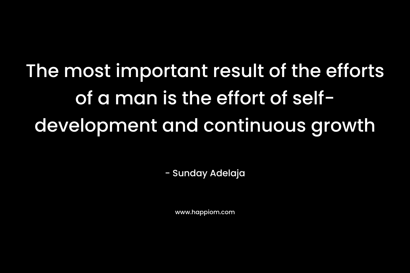 The most important result of the efforts of a man is the effort of self-development and continuous growth – Sunday Adelaja