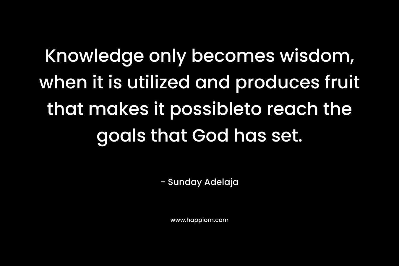 Knowledge only becomes wisdom, when it is utilized and produces fruit that makes it possibleto reach the goals that God has set. – Sunday Adelaja