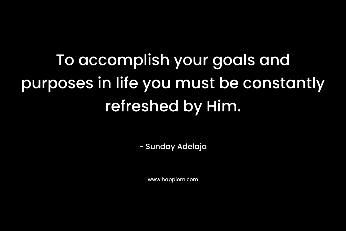 To accomplish your goals and purposes in life you must be constantly refreshed by Him. – Sunday Adelaja