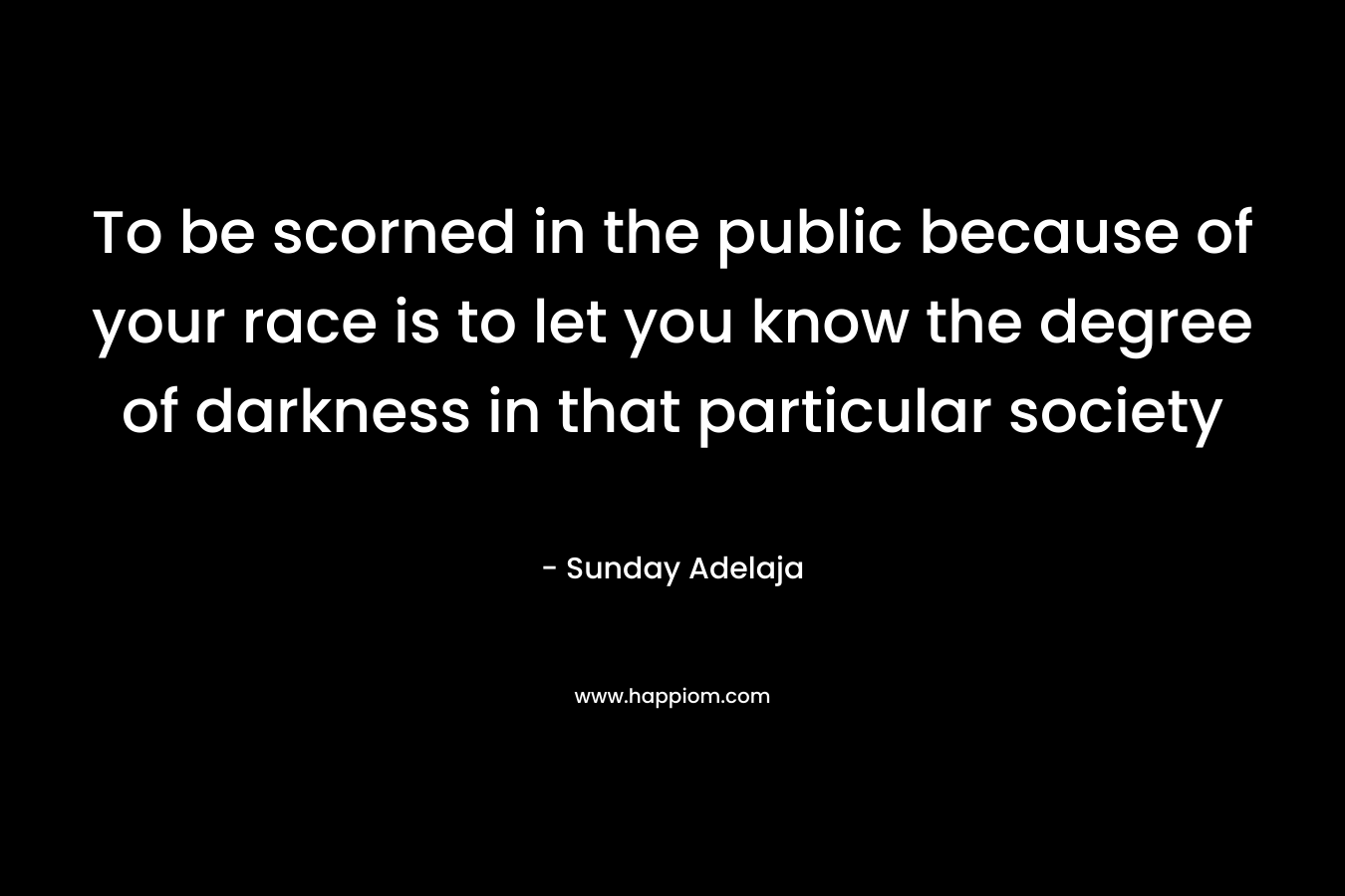 To be scorned in the public because of your race is to let you know the degree of darkness in that particular society – Sunday Adelaja