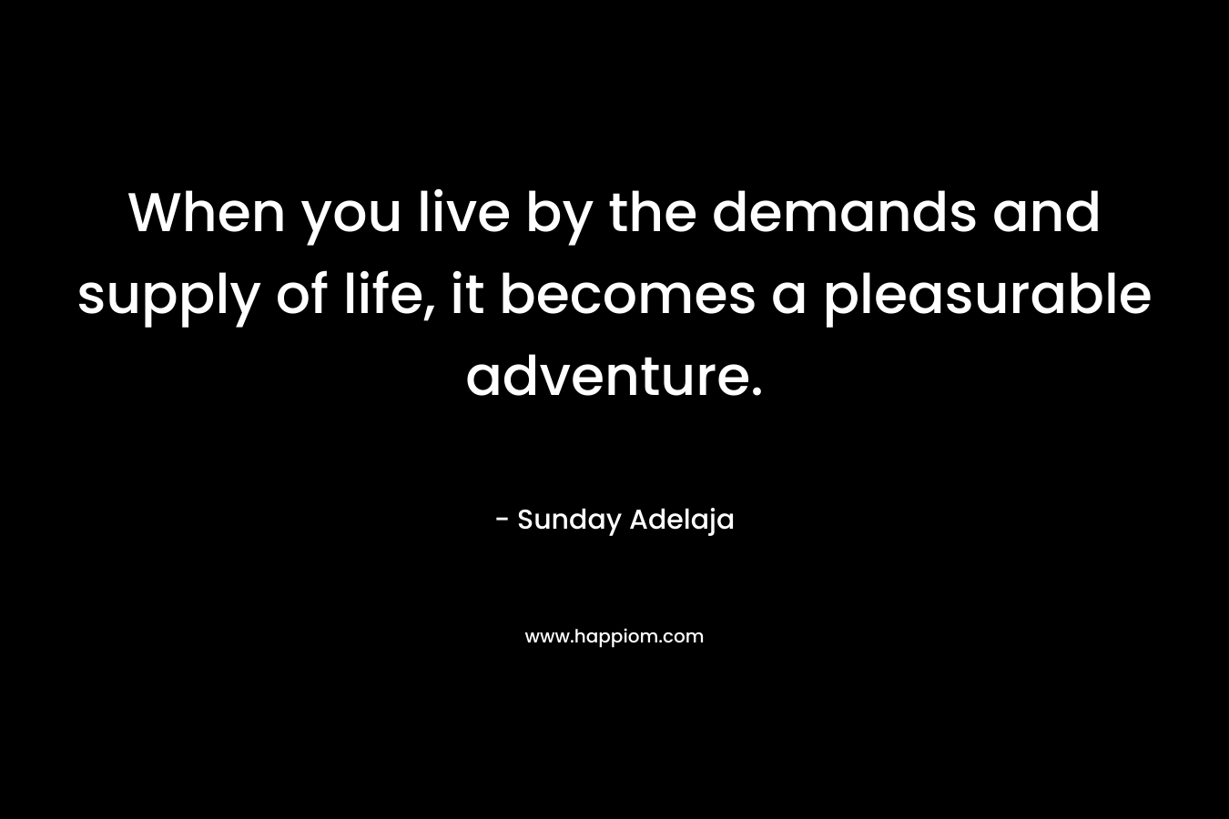 When you live by the demands and supply of life, it becomes a pleasurable adventure.