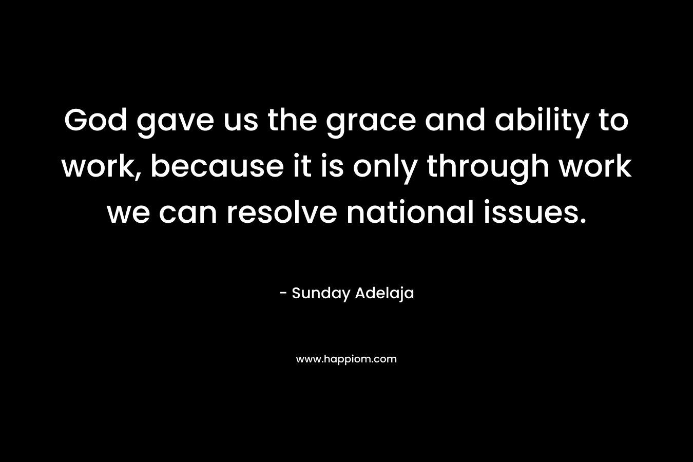 God gave us the grace and ability to work, because it is only through work we can resolve national issues.