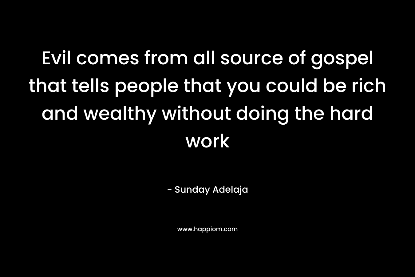 Evil comes from all source of gospel that tells people that you could be rich and wealthy without doing the hard work