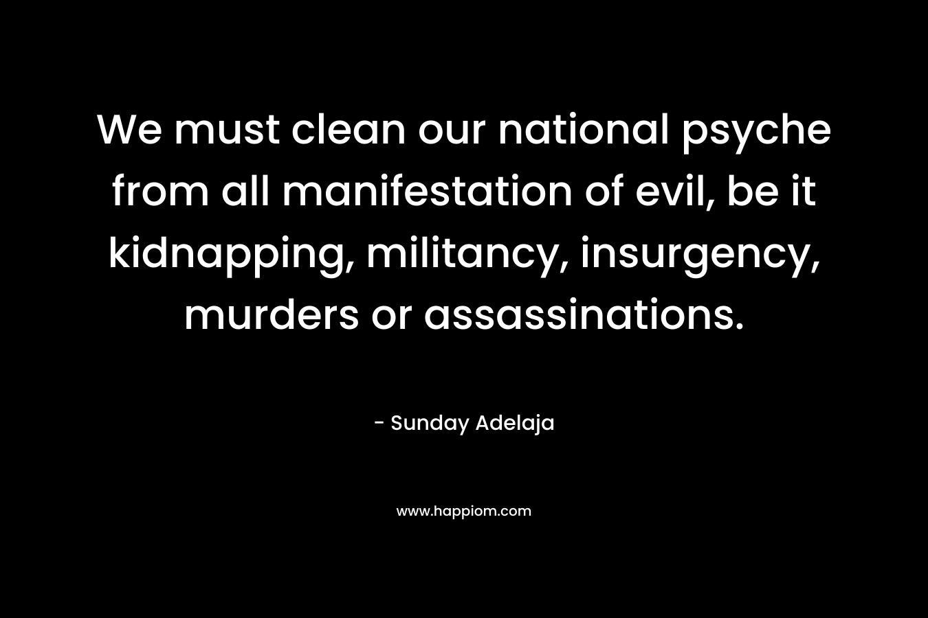 We must clean our national psyche from all manifestation of evil, be it kidnapping, militancy, insurgency, murders or assassinations. – Sunday Adelaja
