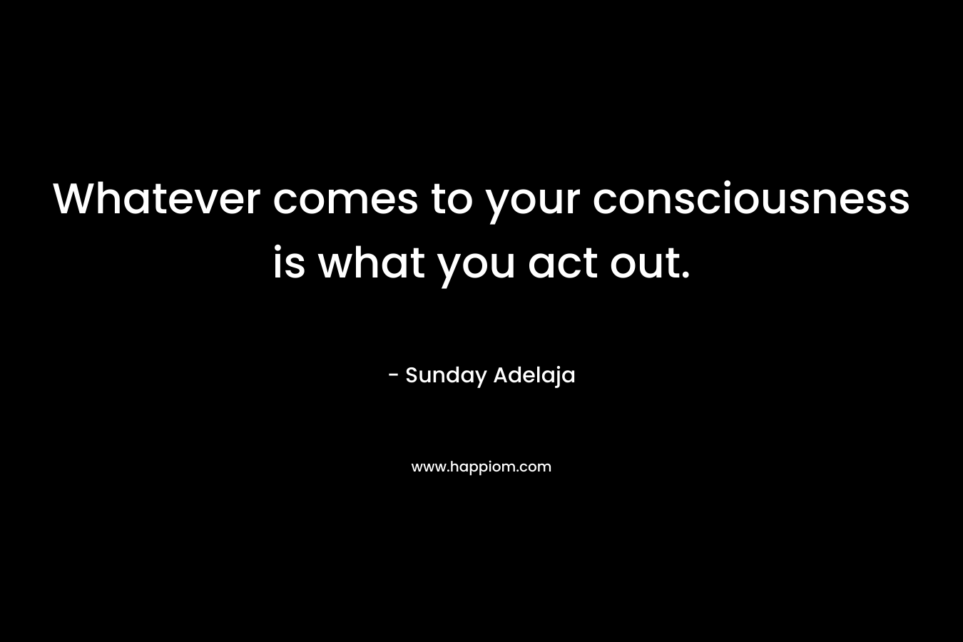 Whatever comes to your consciousness is what you act out.