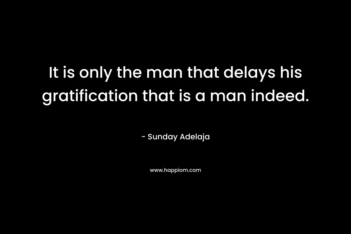 It is only the man that delays his gratification that is a man indeed. – Sunday Adelaja